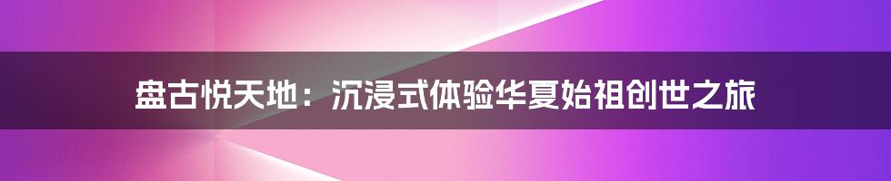 盘古悦天地:沉浸式体验华夏始祖创世之旅