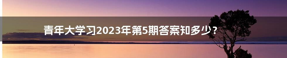 青年大学习2023年第5期答案知多少?