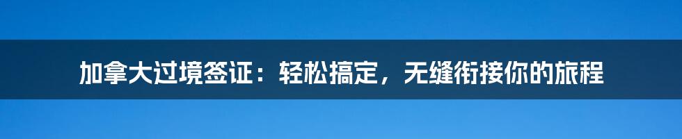 加拿大过境签证：轻松搞定，无缝衔接你的旅程