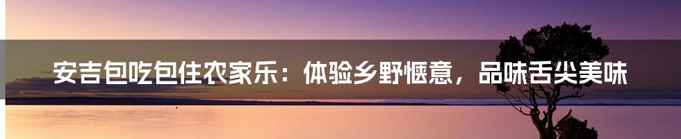 安吉包吃包住农家乐：体验乡野惬意，品味舌尖美味