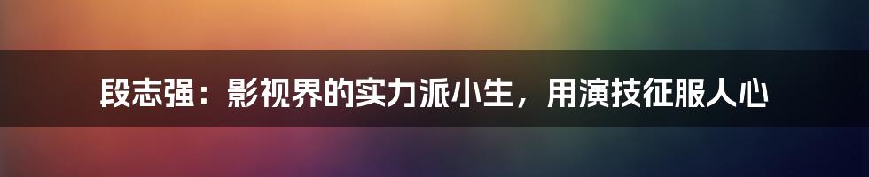 段志强：影视界的实力派小生，用演技征服人心