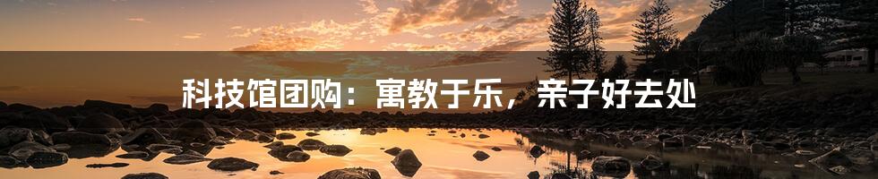 科技馆团购:寓教于乐,亲子好去处