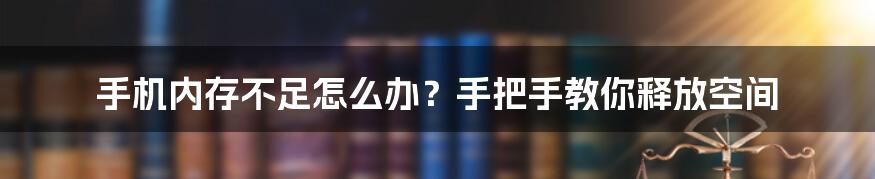 手机内存不足怎么办?手把手教你释放空间