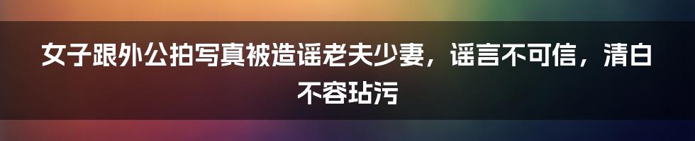 女子跟外公拍写真被造谣老夫少妻,谣言不可信,清白不容玷污
