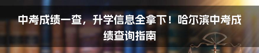 中考成绩一查，升学信息全拿下！哈尔滨中考成绩查询指南