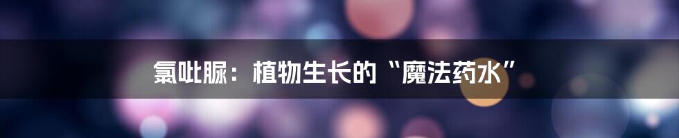 氯吡脲：植物生长的“魔法药水”