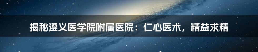 揭秘遵义医学院附属医院：仁心医术，精益求精