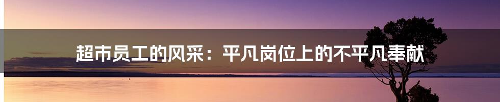超市员工的风采:平凡岗位上的不平凡奉献