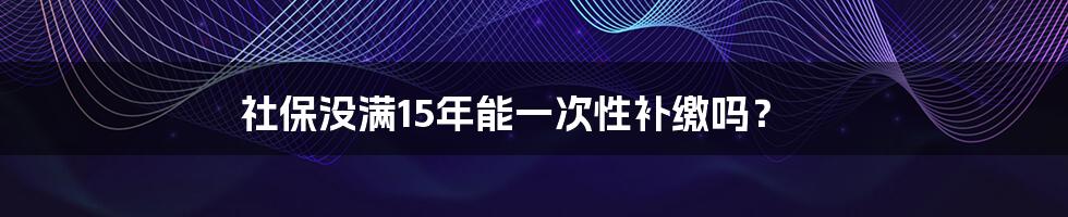 社保没满15年能一次性补缴吗？