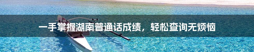 一手掌握湖南普通话成绩,轻松查询无烦恼