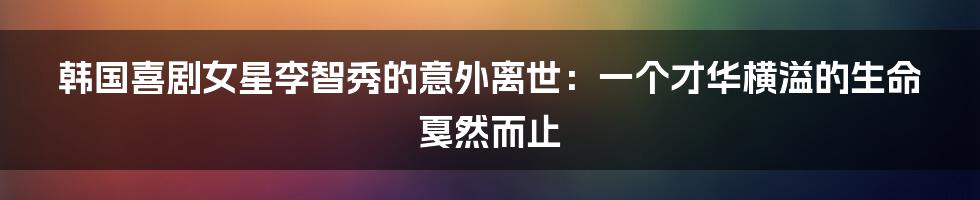 韩国喜剧女星李智秀的意外离世:一个才华横溢的生命戛然而止