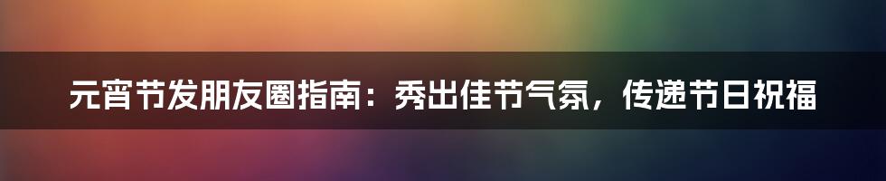元宵节发朋友圈指南:秀出佳节气氛,传递节日祝福