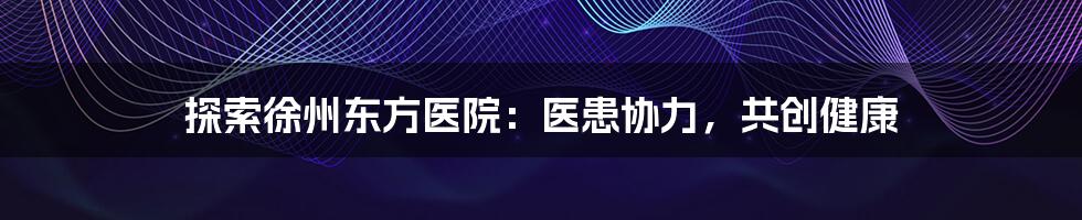 探索徐州东方医院:医患协力,共创健康