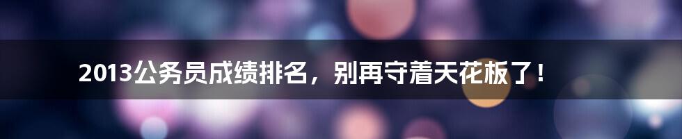 2013公务员成绩排名,别再守着天花板了!