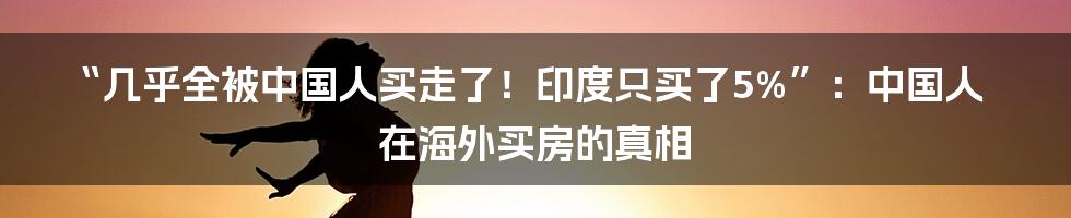 “几乎全被中国人买走了!印度只买了5%”:中国人在海外买房的真相