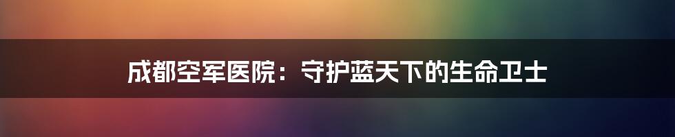 成都空军医院:守护蓝天下的生命卫士