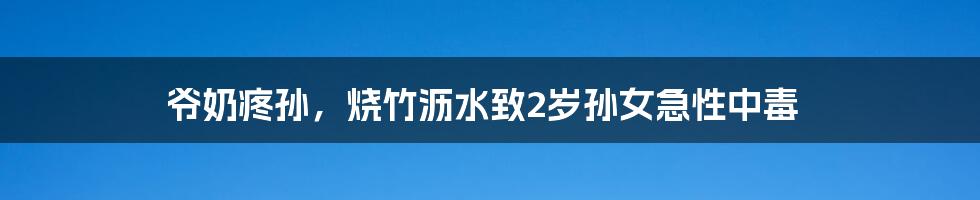 爷奶疼孙,烧竹沥水致2岁孙女急性中毒