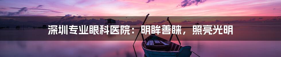 深圳专业眼科医院：明眸善睐，照亮光明