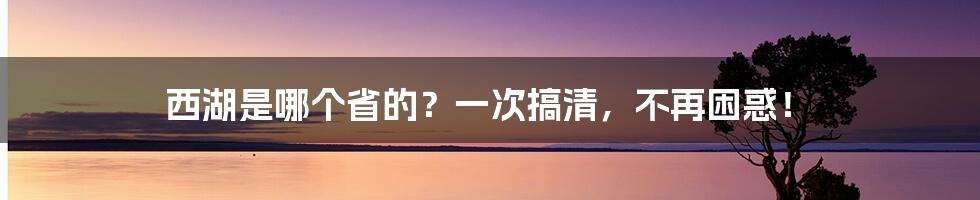 西湖是哪个省的？一次搞清，不再困惑！