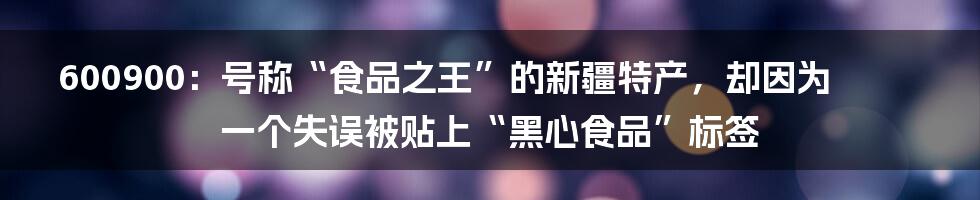 600900：号称“食品之王”的新疆特产，却因为一个失误被贴上“黑心食品”标签