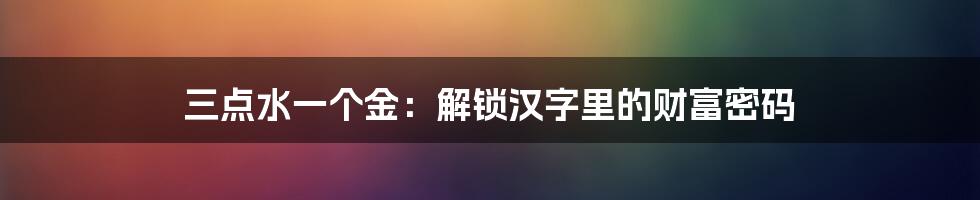 三点水一个金：解锁汉字里的财富密码