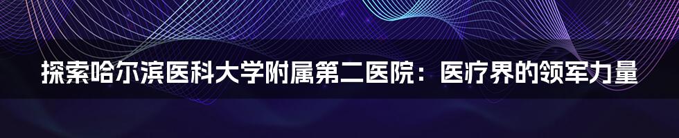 探索哈尔滨医科大学附属第二医院:医疗界的领军力量