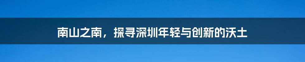 南山之南，探寻深圳年轻与创新的沃土