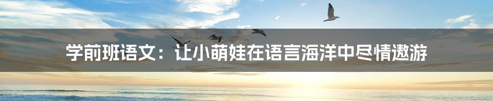 学前班语文:让小萌娃在语言海洋中尽情遨游