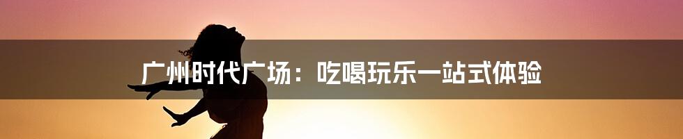 广州时代广场:吃喝玩乐一站式体验