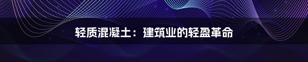 轻质混凝土：建筑业的轻盈革命