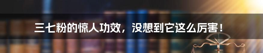 三七粉的惊人功效，没想到它这么厉害！