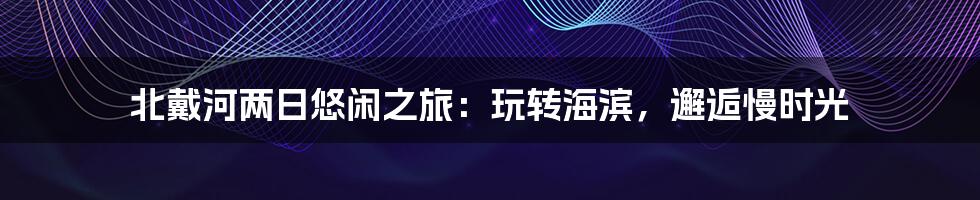 北戴河两日悠闲之旅：玩转海滨，邂逅慢时光