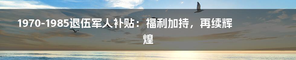 1970-1985退伍军人补贴：福利加持，再续辉煌