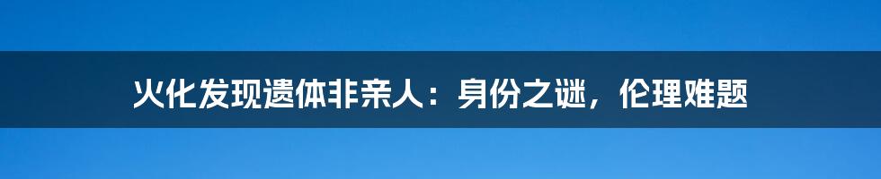 火化发现遗体非亲人：身份之谜，伦理难题