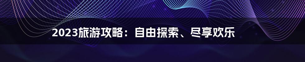 2023旅游攻略：自由探索、尽享欢乐