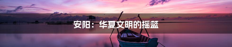 安阳：华夏文明的摇篮