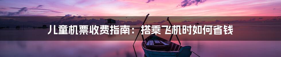 儿童机票收费指南:搭乘飞机时如何省钱
