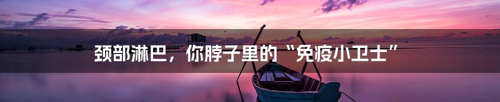 颈部淋巴，你脖子里的“免疫小卫士”