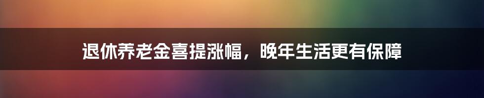 退休养老金喜提涨幅，晚年生活更有保障