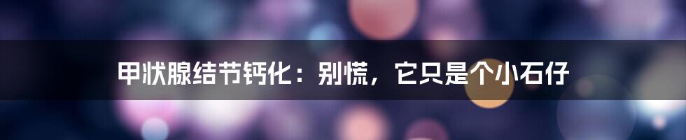 甲状腺结节钙化:别慌,它只是个小石仔