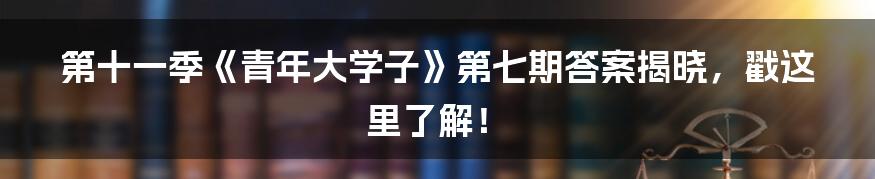 第十一季《青年大学子》第七期答案揭晓,戳这里了解!