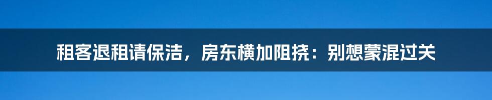 租客退租请保洁,房东横加阻挠:别想蒙混过关