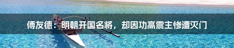 傅友德:明朝开国名将,却因功高震主惨遭灭门