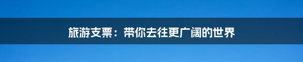 旅游支票:带你去往更广阔的世界