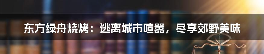 东方绿舟烧烤：逃离城市喧嚣，尽享郊野美味