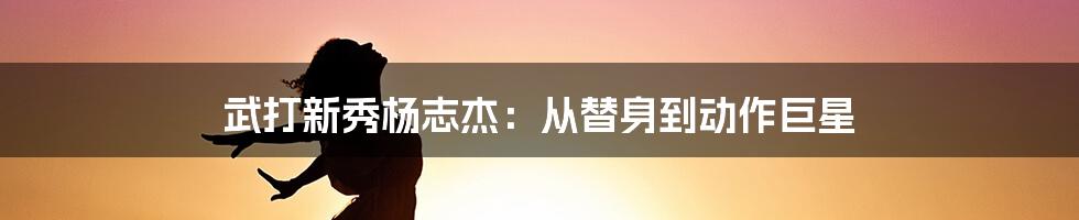 武打新秀杨志杰：从替身到动作巨星
