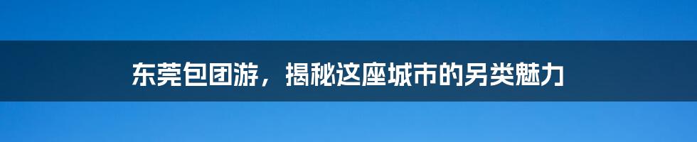 东莞包团游，揭秘这座城市的另类魅力