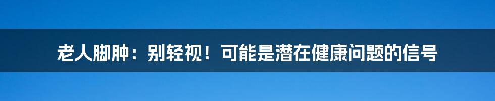 老人脚肿：别轻视！可能是潜在健康问题的信号