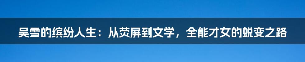 吴雪的缤纷人生:从荧屏到文学,全能才女的蜕变之路
