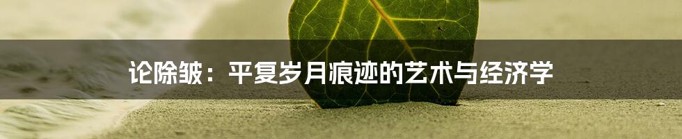 论除皱:平复岁月痕迹的艺术与经济学